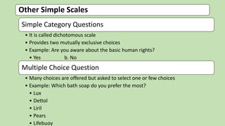 Other Simple Scales
Simple Category Questions
• It is called dichotomous scale
• Provides two mutually exclusive choices
• Example: Are you aware about the basic human rights?
• Yes b. No
Multiple Choice Question
• Many choices are offered but asked to select one or few choices
• Example: Which bath soap do you prefer the most?
• Lux
• Dettol
• Liril
• Pears
• Lifebuoy
 