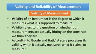 Validity and Reliability of Measurement
Validity of Measurement
• Validity of an instrument is the degree to which it
measures what it is supposed to measure.
• Validity refers to the question of whether our
measurements are actually hitting on the construct
we think they are
• According to Goode and Hatt,” A scale processes its
validity when it actually measures what it claims to
measure.”
 