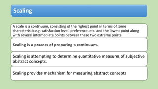 Scaling
A scale is a continuum, consisting of the highest point in terms of some
characteristic e.g. satisfaction level, preference, etc. and the lowest point along
with several intermediate points between these two extreme points.
Scaling is a process of preparing a continuum.
Scaling is attempting to determine quantitative measures of subjective
abstract concepts.
Scaling provides mechanism for measuring abstract concepts
 