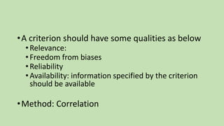 •A criterion should have some qualities as below
•Relevance:
•Freedom from biases
•Reliability
•Availability: information specified by the criterion
should be available
•Method: Correlation
 