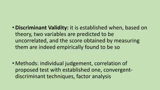 • Discriminant Validity: it is established when, based on
theory, two variables are predicted to be
uncorrelated, and the score obtained by measuring
them are indeed empirically found to be so
• Methods: individual judgement, correlation of
proposed test with established one, convergent-
discriminant techniques, factor analysis
 