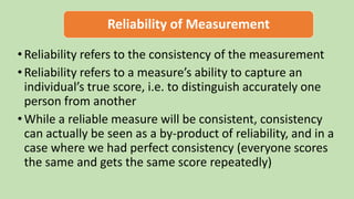 Reliability of Measurement
•Reliability refers to the consistency of the measurement
•Reliability refers to a measure’s ability to capture an
individual’s true score, i.e. to distinguish accurately one
person from another
•While a reliable measure will be consistent, consistency
can actually be seen as a by-product of reliability, and in a
case where we had perfect consistency (everyone scores
the same and gets the same score repeatedly)
 