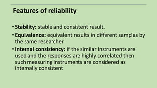 Features of reliability
• Stability: stable and consistent result.
• Equivalence: equivalent results in different samples by
the same researcher
• Internal consistency: if the similar instruments are
used and the responses are highly correlated then
such measuring instruments are considered as
internally consistent
 