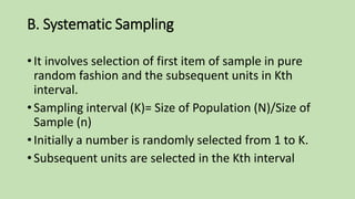B. Systematic Sampling
• It involves selection of first item of sample in pure
random fashion and the subsequent units in Kth
interval.
• Sampling interval (K)= Size of Population (N)/Size of
Sample (n)
• Initially a number is randomly selected from 1 to K.
• Subsequent units are selected in the Kth interval
 