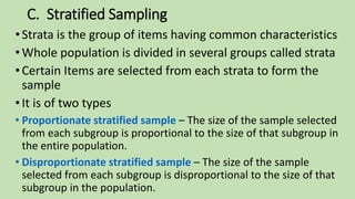 C. Stratified Sampling
•Strata is the group of items having common characteristics
•Whole population is divided in several groups called strata
•Certain Items are selected from each strata to form the
sample
•It is of two types
• Proportionate stratified sample – The size of the sample selected
from each subgroup is proportional to the size of that subgroup in
the entire population.
• Disproportionate stratified sample – The size of the sample
selected from each subgroup is disproportional to the size of that
subgroup in the population.
 