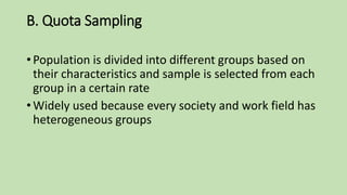 B. Quota Sampling
• Population is divided into different groups based on
their characteristics and sample is selected from each
group in a certain rate
• Widely used because every society and work field has
heterogeneous groups
 