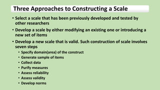 Three Approaches to Constructing a Scale
• Select a scale that has been previously developed and tested by
other researchers
• Develop a scale by either modifying an existing one or introducing a
new set of items
• Develop a new scale that is valid. Such construction of scale involves
seven steps
• Specify domain(area) of the construct
• Generate sample of items
• Collect data
• Purify measures
• Assess reliability
• Assess validity
• Develop norms
 