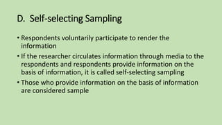 D. Self-selecting Sampling
• Respondents voluntarily participate to render the
information
• If the researcher circulates information through media to the
respondents and respondents provide information on the
basis of information, it is called self-selecting sampling
• Those who provide information on the basis of information
are considered sample
 