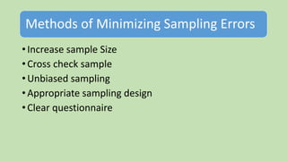 Methods of Minimizing Sampling Errors
• Increase sample Size
• Cross check sample
• Unbiased sampling
• Appropriate sampling design
• Clear questionnaire
 