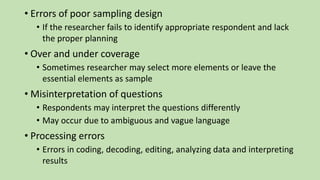• Errors of poor sampling design
• If the researcher fails to identify appropriate respondent and lack
the proper planning
• Over and under coverage
• Sometimes researcher may select more elements or leave the
essential elements as sample
• Misinterpretation of questions
• Respondents may interpret the questions differently
• May occur due to ambiguous and vague language
• Processing errors
• Errors in coding, decoding, editing, analyzing data and interpreting
results
 
