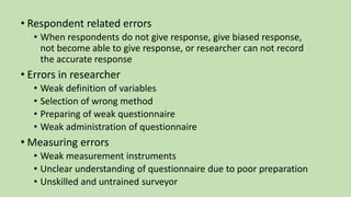 • Respondent related errors
• When respondents do not give response, give biased response,
not become able to give response, or researcher can not record
the accurate response
• Errors in researcher
• Weak definition of variables
• Selection of wrong method
• Preparing of weak questionnaire
• Weak administration of questionnaire
• Measuring errors
• Weak measurement instruments
• Unclear understanding of questionnaire due to poor preparation
• Unskilled and untrained surveyor
 