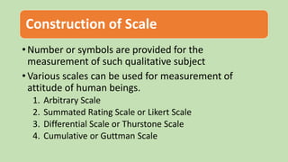 Construction of Scale
• Number or symbols are provided for the
measurement of such qualitative subject
• Various scales can be used for measurement of
attitude of human beings.
1. Arbitrary Scale
2. Summated Rating Scale or Likert Scale
3. Differential Scale or Thurstone Scale
4. Cumulative or Guttman Scale
 