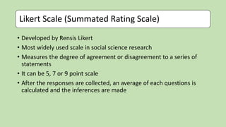 Likert Scale (Summated Rating Scale)
• Developed by Rensis Likert
• Most widely used scale in social science research
• Measures the degree of agreement or disagreement to a series of
statements
• It can be 5, 7 or 9 point scale
• After the responses are collected, an average of each questions is
calculated and the inferences are made
 