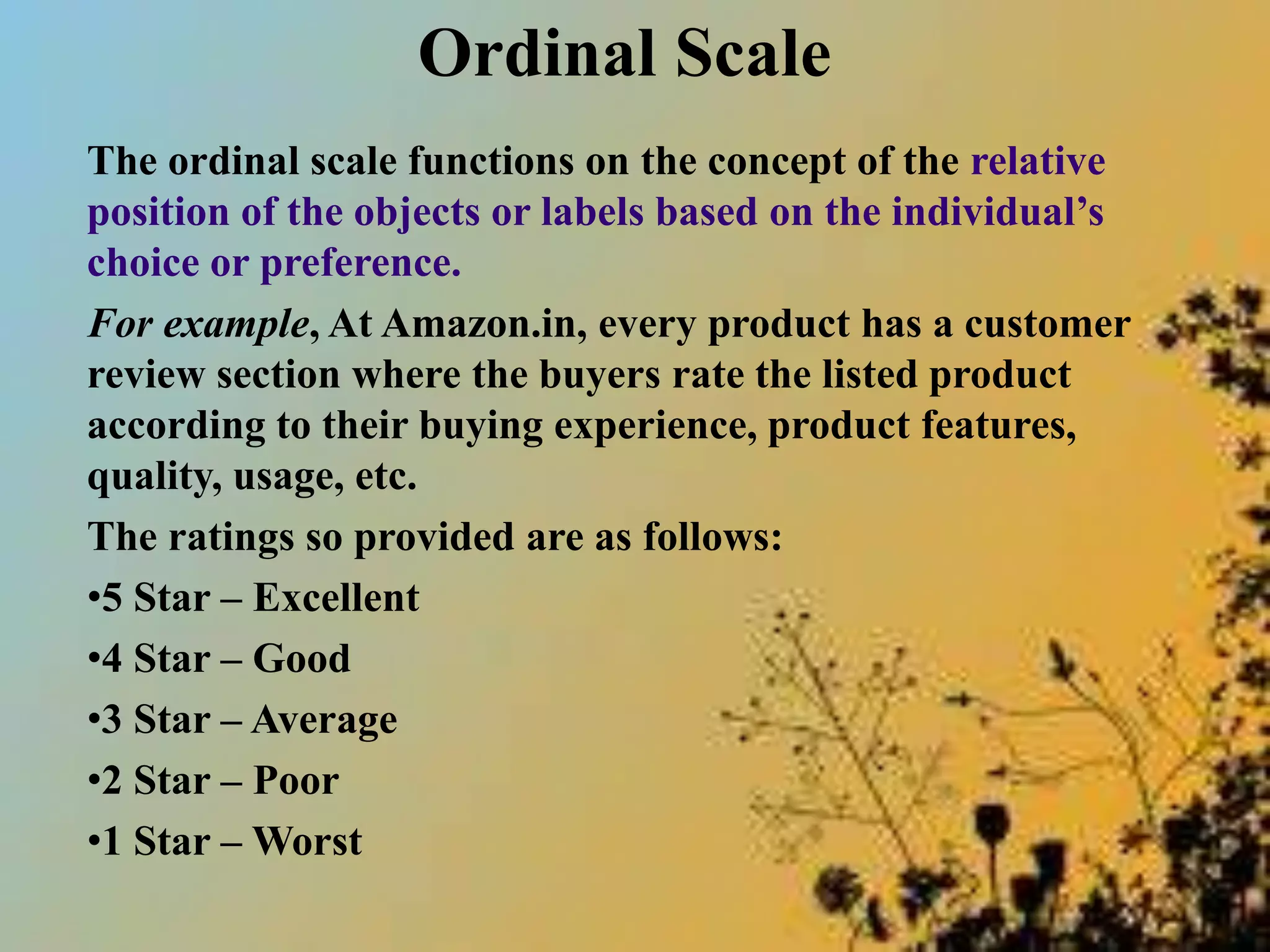 Ordinal Scale
The ordinal scale functions on the concept of the relative
position of the objects or labels based on the individual’s
choice or preference.
For example, At Amazon.in, every product has a customer
review section where the buyers rate the listed product
according to their buying experience, product features,
quality, usage, etc.
The ratings so provided are as follows:
•5 Star – Excellent
•4 Star – Good
•3 Star – Average
•2 Star – Poor
•1 Star – Worst
 