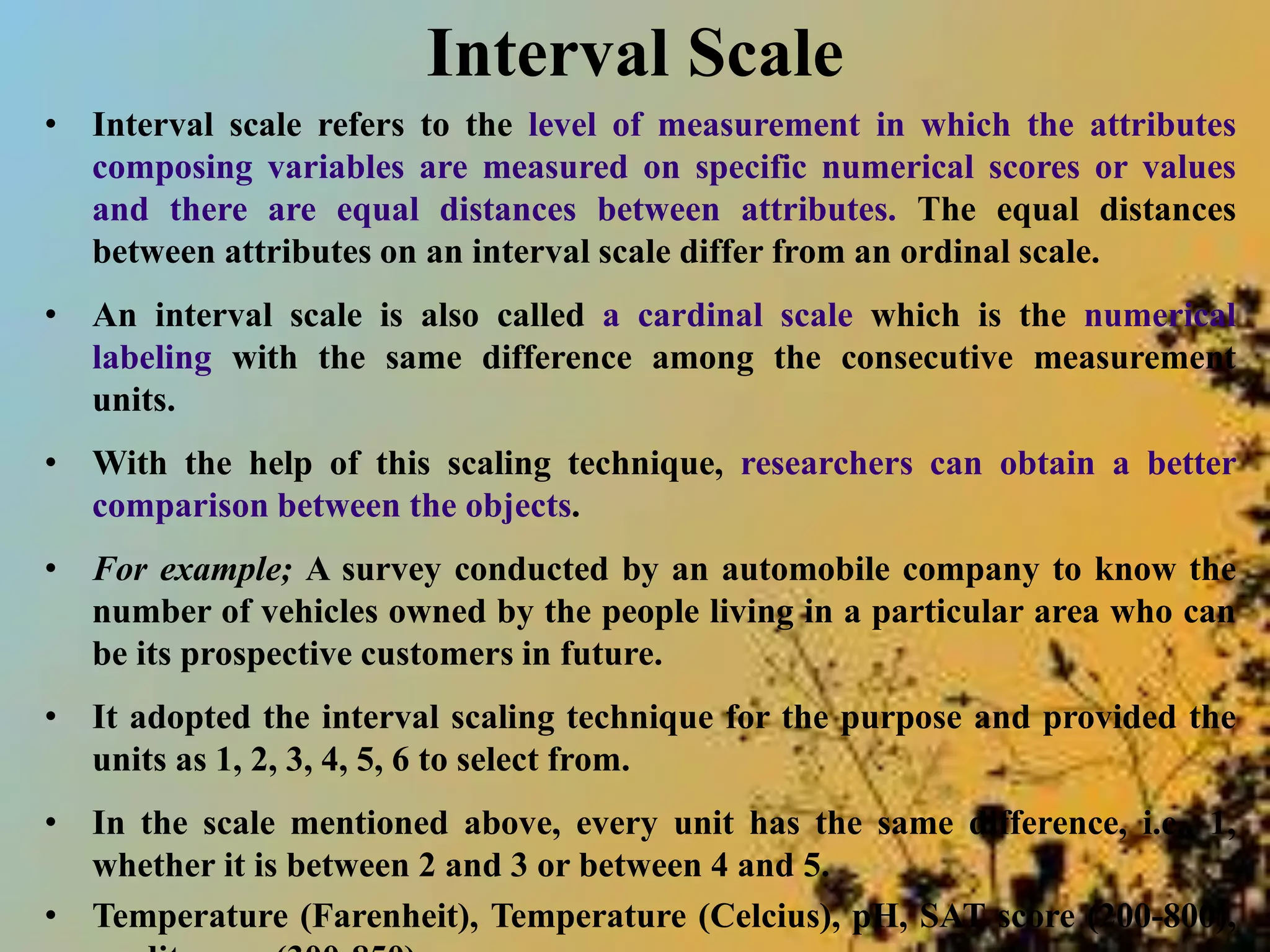 Interval Scale
• Interval scale refers to the level of measurement in which the attributes
composing variables are measured on specific numerical scores or values
and there are equal distances between attributes. The equal distances
between attributes on an interval scale differ from an ordinal scale.
• An interval scale is also called a cardinal scale which is the numerical
labeling with the same difference among the consecutive measurement
units.
• With the help of this scaling technique, researchers can obtain a better
comparison between the objects.
• For example; A survey conducted by an automobile company to know the
number of vehicles owned by the people living in a particular area who can
be its prospective customers in future.
• It adopted the interval scaling technique for the purpose and provided the
units as 1, 2, 3, 4, 5, 6 to select from.
• In the scale mentioned above, every unit has the same difference, i.e., 1,
whether it is between 2 and 3 or between 4 and 5.
• Temperature (Farenheit), Temperature (Celcius), pH, SAT score (200-800),
 