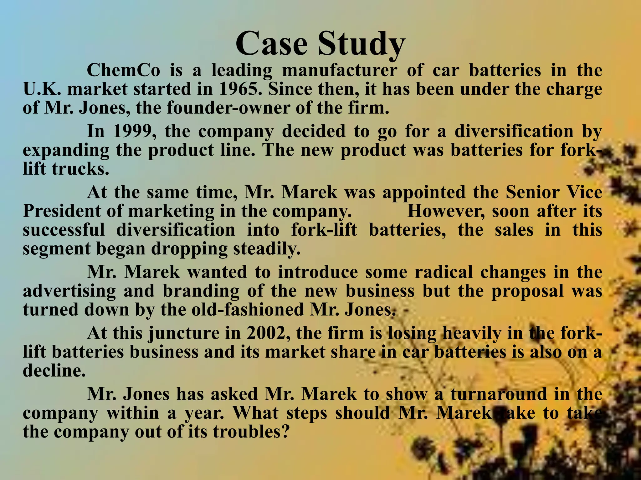 Case Study
ChemCo is a leading manufacturer of car batteries in the
U.K. market started in 1965. Since then, it has been under the charge
of Mr. Jones, the founder-owner of the firm.
In 1999, the company decided to go for a diversification by
expanding the product line. The new product was batteries for fork-
lift trucks.
At the same time, Mr. Marek was appointed the Senior Vice
President of marketing in the company. However, soon after its
successful diversification into fork-lift batteries, the sales in this
segment began dropping steadily.
Mr. Marek wanted to introduce some radical changes in the
advertising and branding of the new business but the proposal was
turned down by the old-fashioned Mr. Jones.
At this juncture in 2002, the firm is losing heavily in the fork-
lift batteries business and its market share in car batteries is also on a
decline.
Mr. Jones has asked Mr. Marek to show a turnaround in the
company within a year. What steps should Mr. Marek take to take
the company out of its troubles?
 