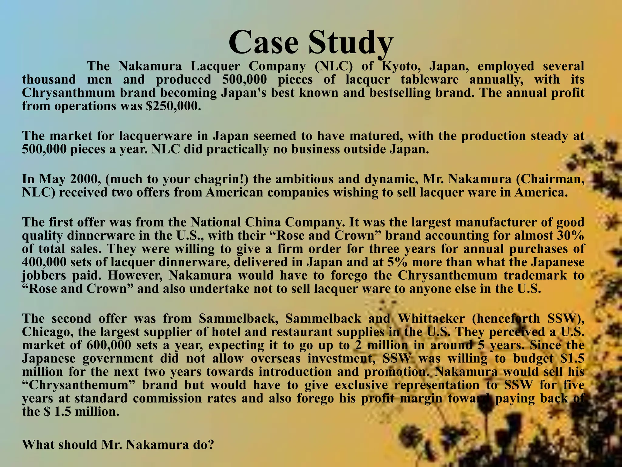 Case Study
The Nakamura Lacquer Company (NLC) of Kyoto, Japan, employed several
thousand men and produced 500,000 pieces of lacquer tableware annually, with its
Chrysanthmum brand becoming Japan's best known and bestselling brand. The annual profit
from operations was $250,000.
The market for lacquerware in Japan seemed to have matured, with the production steady at
500,000 pieces a year. NLC did practically no business outside Japan.
In May 2000, (much to your chagrin!) the ambitious and dynamic, Mr. Nakamura (Chairman,
NLC) received two offers from American companies wishing to sell lacquer ware in America.
The first offer was from the National China Company. It was the largest manufacturer of good
quality dinnerware in the U.S., with their “Rose and Crown” brand accounting for almost 30%
of total sales. They were willing to give a firm order for three years for annual purchases of
400,000 sets of lacquer dinnerware, delivered in Japan and at 5% more than what the Japanese
jobbers paid. However, Nakamura would have to forego the Chrysanthemum trademark to
“Rose and Crown” and also undertake not to sell lacquer ware to anyone else in the U.S.
The second offer was from Sammelback, Sammelback and Whittacker (henceforth SSW),
Chicago, the largest supplier of hotel and restaurant supplies in the U.S. They perceived a U.S.
market of 600,000 sets a year, expecting it to go up to 2 million in around 5 years. Since the
Japanese government did not allow overseas investment, SSW was willing to budget $1.5
million for the next two years towards introduction and promotion. Nakamura would sell his
“Chrysanthemum” brand but would have to give exclusive representation to SSW for five
years at standard commission rates and also forego his profit margin toward paying back of
the $ 1.5 million.
What should Mr. Nakamura do?
 