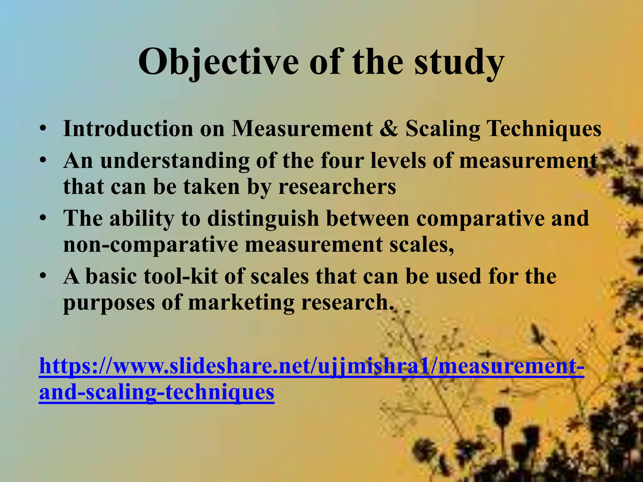 Objective of the study
• Introduction on Measurement & Scaling Techniques
• An understanding of the four levels of measurement
that can be taken by researchers
• The ability to distinguish between comparative and
non-comparative measurement scales,
• A basic tool-kit of scales that can be used for the
purposes of marketing research.
https://www.slideshare.net/ujjmishra1/measurement-
and-scaling-techniques
 