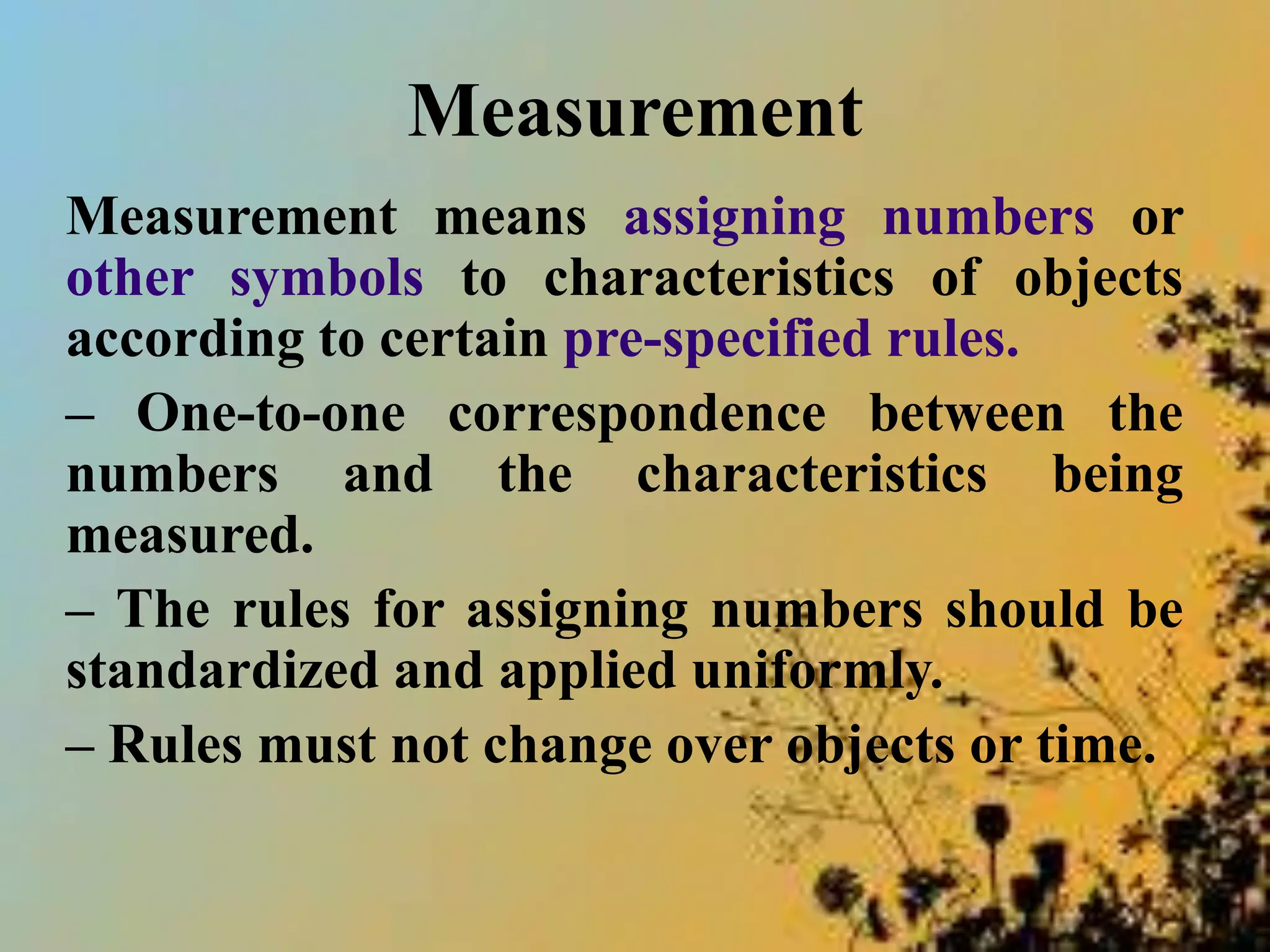 Measurement
Measurement means assigning numbers or
other symbols to characteristics of objects
according to certain pre-specified rules.
– One-to-one correspondence between the
numbers and the characteristics being
measured.
– The rules for assigning numbers should be
standardized and applied uniformly.
– Rules must not change over objects or time.
 