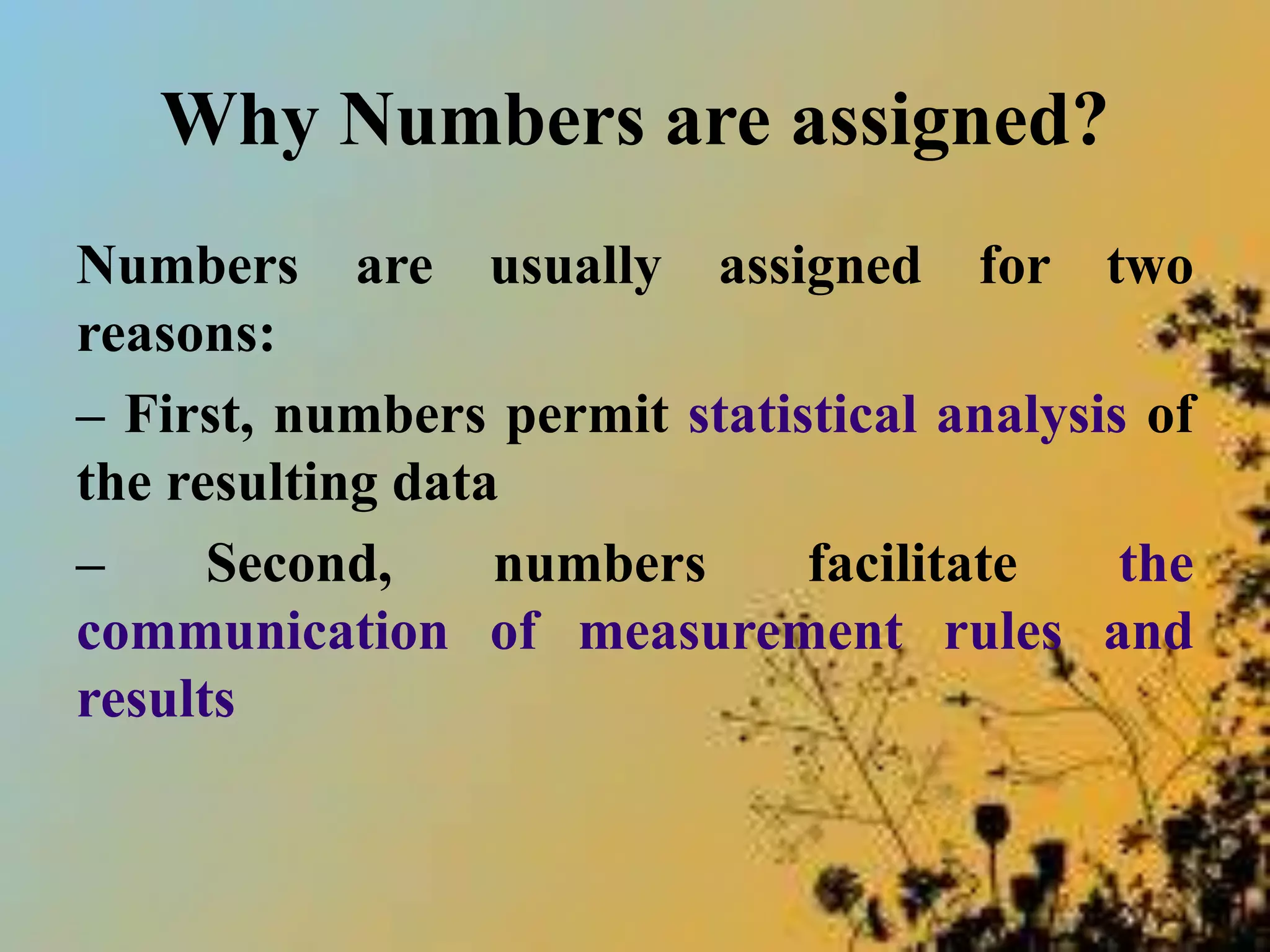 Why Numbers are assigned?
Numbers are usually assigned for two
reasons:
– First, numbers permit statistical analysis of
the resulting data
– Second, numbers facilitate the
communication of measurement rules and
results
 
