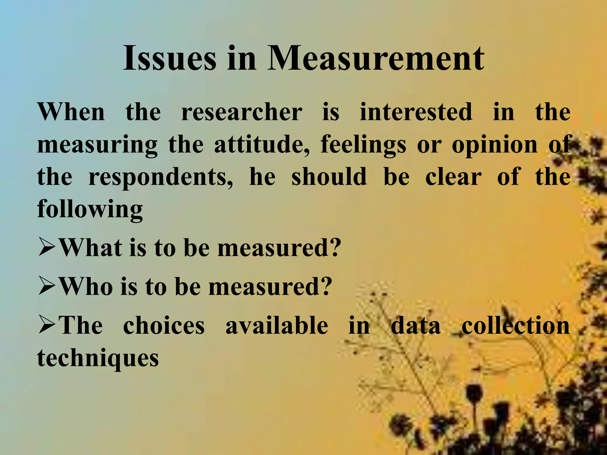 Issues in Measurement
When the researcher is interested in the
measuring the attitude, feelings or opinion of
the respondents, he should be clear of the
following
What is to be measured?
Who is to be measured?
The choices available in data collection
techniques
 