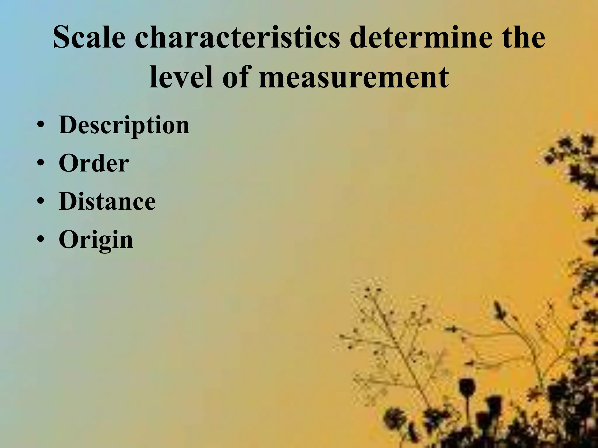 Scale characteristics determine the
level of measurement
• Description
• Order
• Distance
• Origin
 