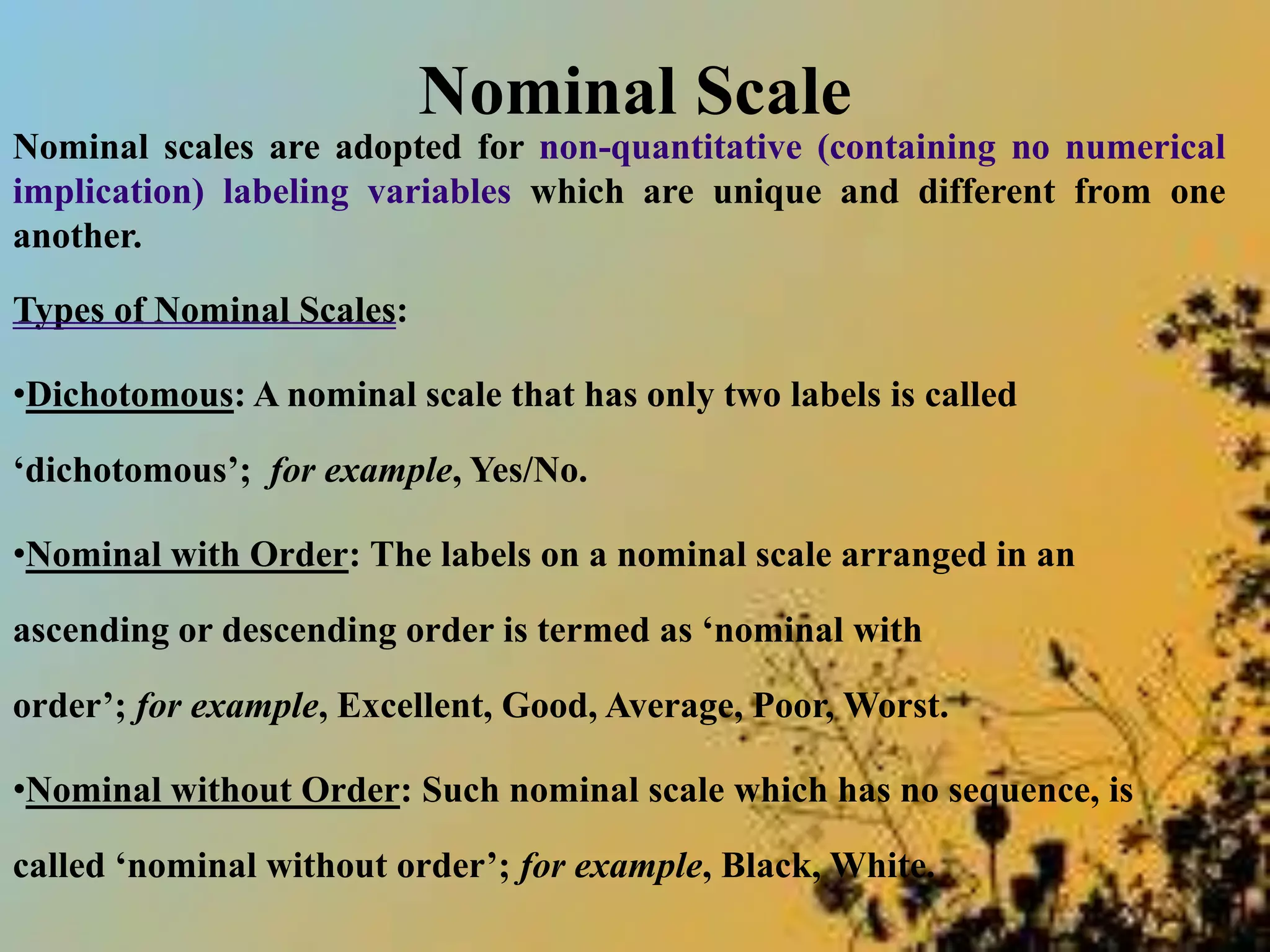 Nominal Scale
Nominal scales are adopted for non-quantitative (containing no numerical
implication) labeling variables which are unique and different from one
another.
Types of Nominal Scales:
•Dichotomous: A nominal scale that has only two labels is called
‘dichotomous’; for example, Yes/No.
•Nominal with Order: The labels on a nominal scale arranged in an
ascending or descending order is termed as ‘nominal with
order’; for example, Excellent, Good, Average, Poor, Worst.
•Nominal without Order: Such nominal scale which has no sequence, is
called ‘nominal without order’; for example, Black, White.
 