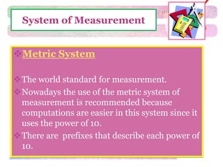 System of Measurement 
Metric System 
The world standard for measurement. 
Nowadays the use of the metric system of 
measurement is recommended because 
computations are easier in this system since it 
uses the power of 10. 
There are prefixes that describe each power of 
10. 
 
