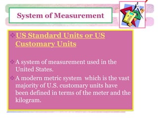 System of Measurement 
US Standard Units or US 
Customary Units 
A system of measurement used in the 
United States. 
A modern metric system which is the vast 
majority of U.S. customary units have 
been defined in terms of the meter and the 
kilogram. 
 