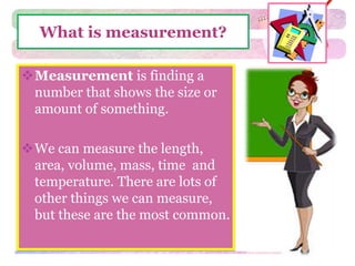 What is measurement? 
Measurement is finding a 
number that shows the size or 
amount of something. 
We can measure the length, 
area, volume, mass, time and 
temperature. There are lots of 
other things we can measure, 
but these are the most common. 
 