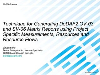 © 2014 IBM Corporation
Technique for Generating DoDAF2 OV-03
and SV-06 Matrix Reports using Project
Specific Measurements, Resources and
Resource Flows
Chuck Faris
Senior Enterprise Architecture Specialist
IBM Rational Unleash the Labs
cfaris@us.ibm.com
 