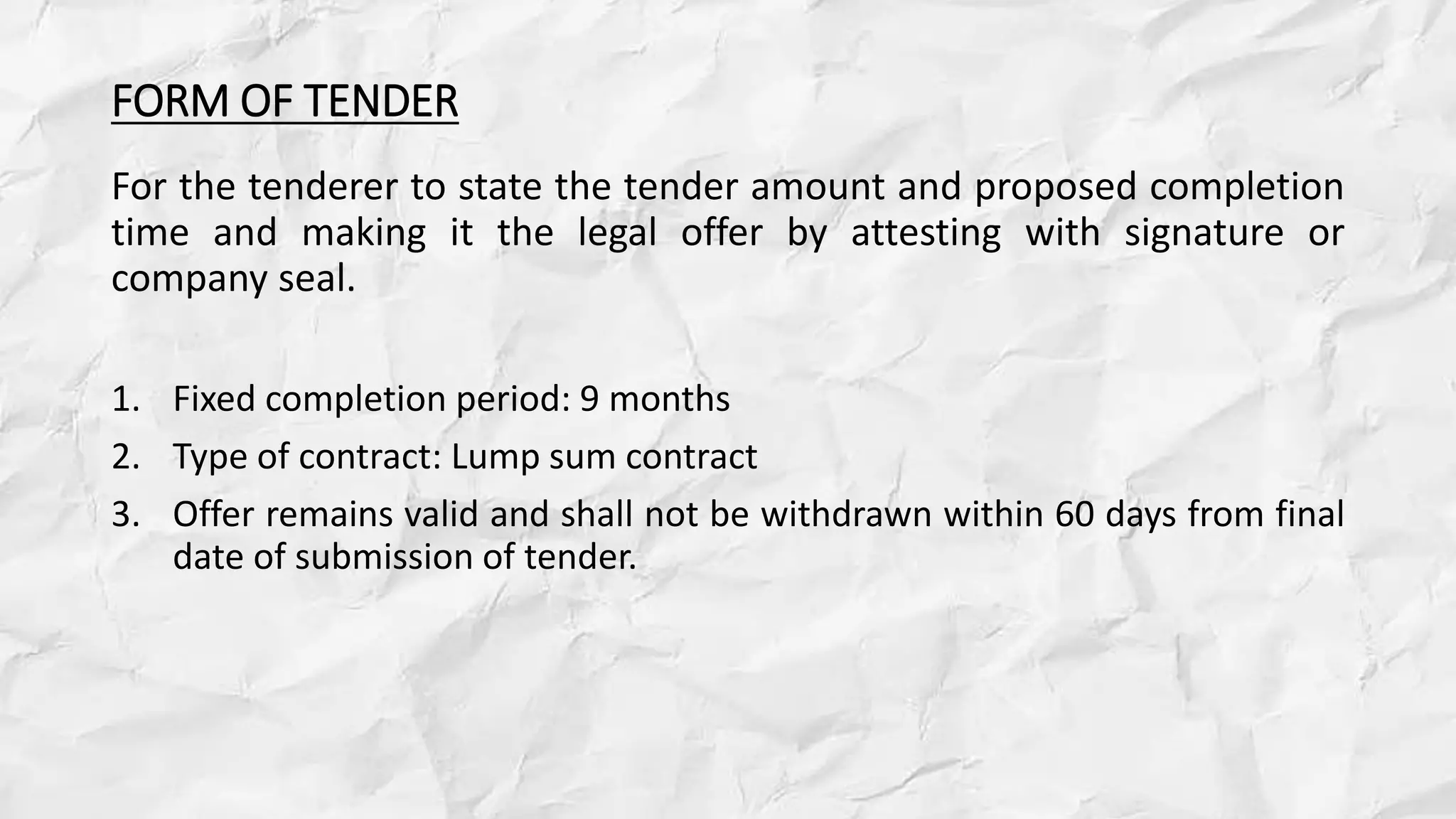 FORM OF TENDER
For the tenderer to state the tender amount and proposed completion
time and making it the legal offer by attesting with signature or
company seal.
1. Fixed completion period: 9 months
2. Type of contract: Lump sum contract
3. Offer remains valid and shall not be withdrawn within 60 days from final
date of submission of tender.
 