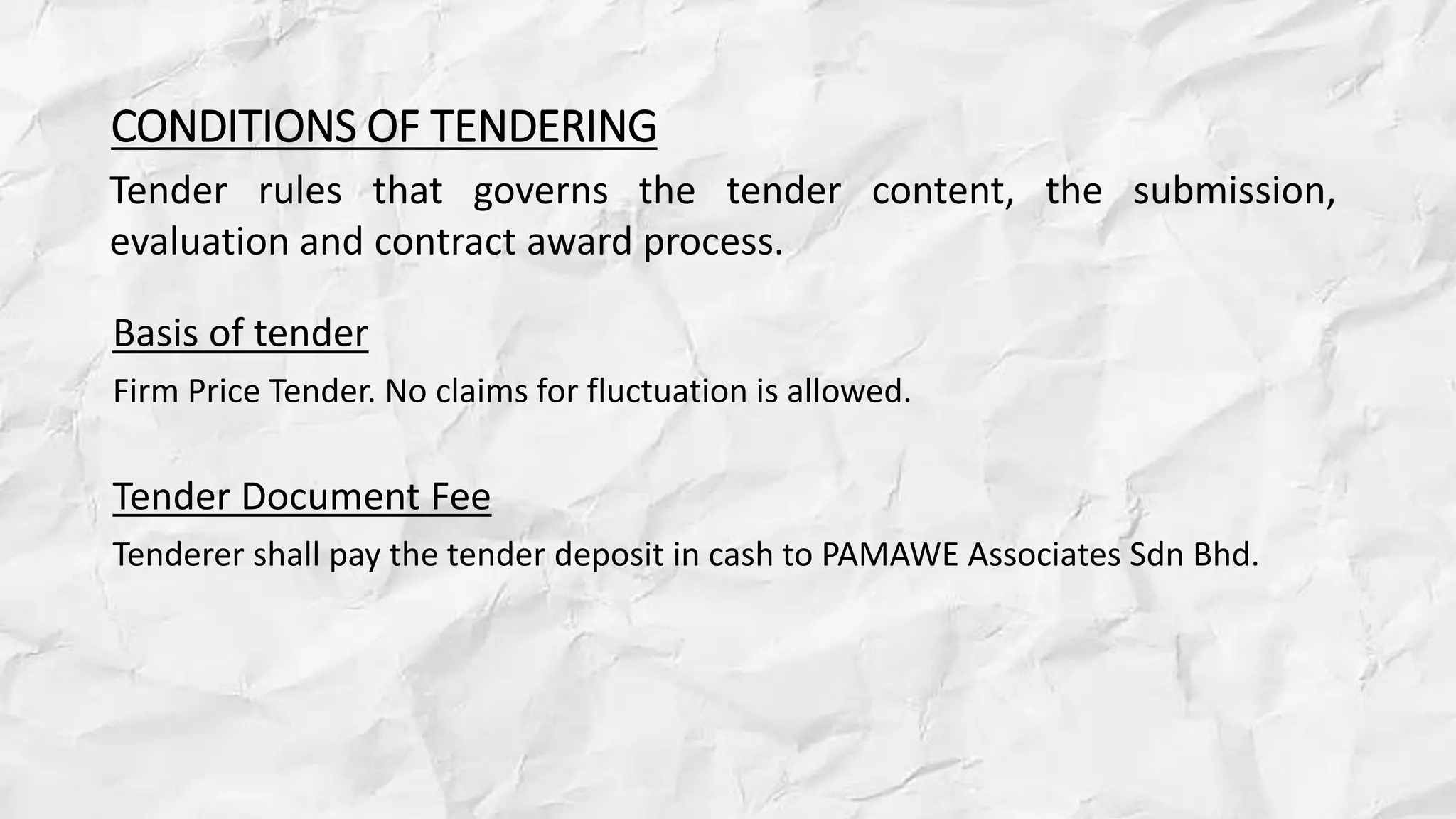 CONDITIONS OF TENDERING
Basis of tender
Firm Price Tender. No claims for fluctuation is allowed.
Tender Document Fee
Tenderer shall pay the tender deposit in cash to PAMAWE Associates Sdn Bhd.
Tender rules that governs the tender content, the submission,
evaluation and contract award process.
 