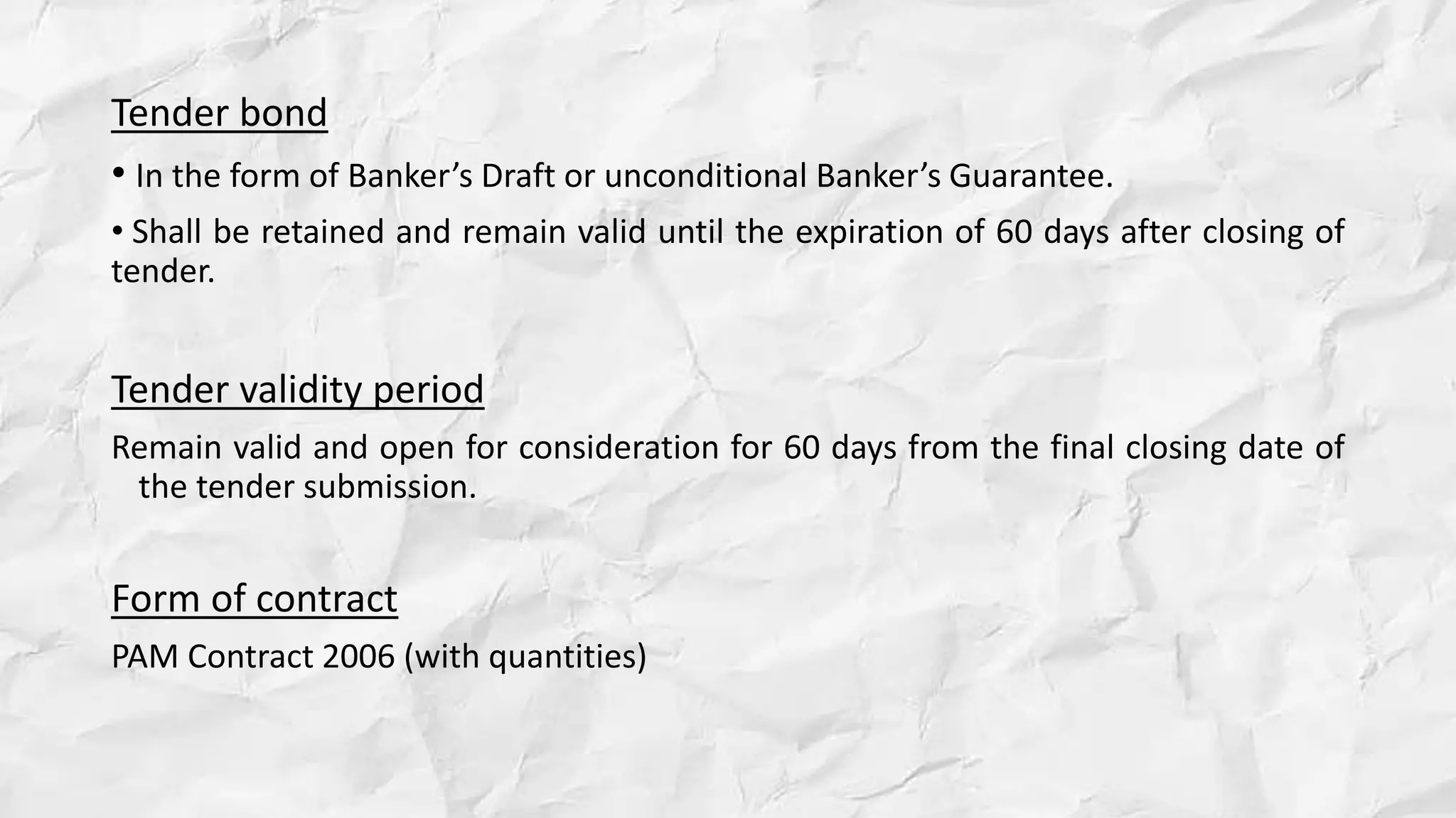 Tender bond
• In the form of Banker’s Draft or unconditional Banker’s Guarantee.
• Shall be retained and remain valid until the expiration of 60 days after closing of
tender.
Tender validity period
Remain valid and open for consideration for 60 days from the final closing date of
the tender submission.
Form of contract
PAM Contract 2006 (with quantities)
 