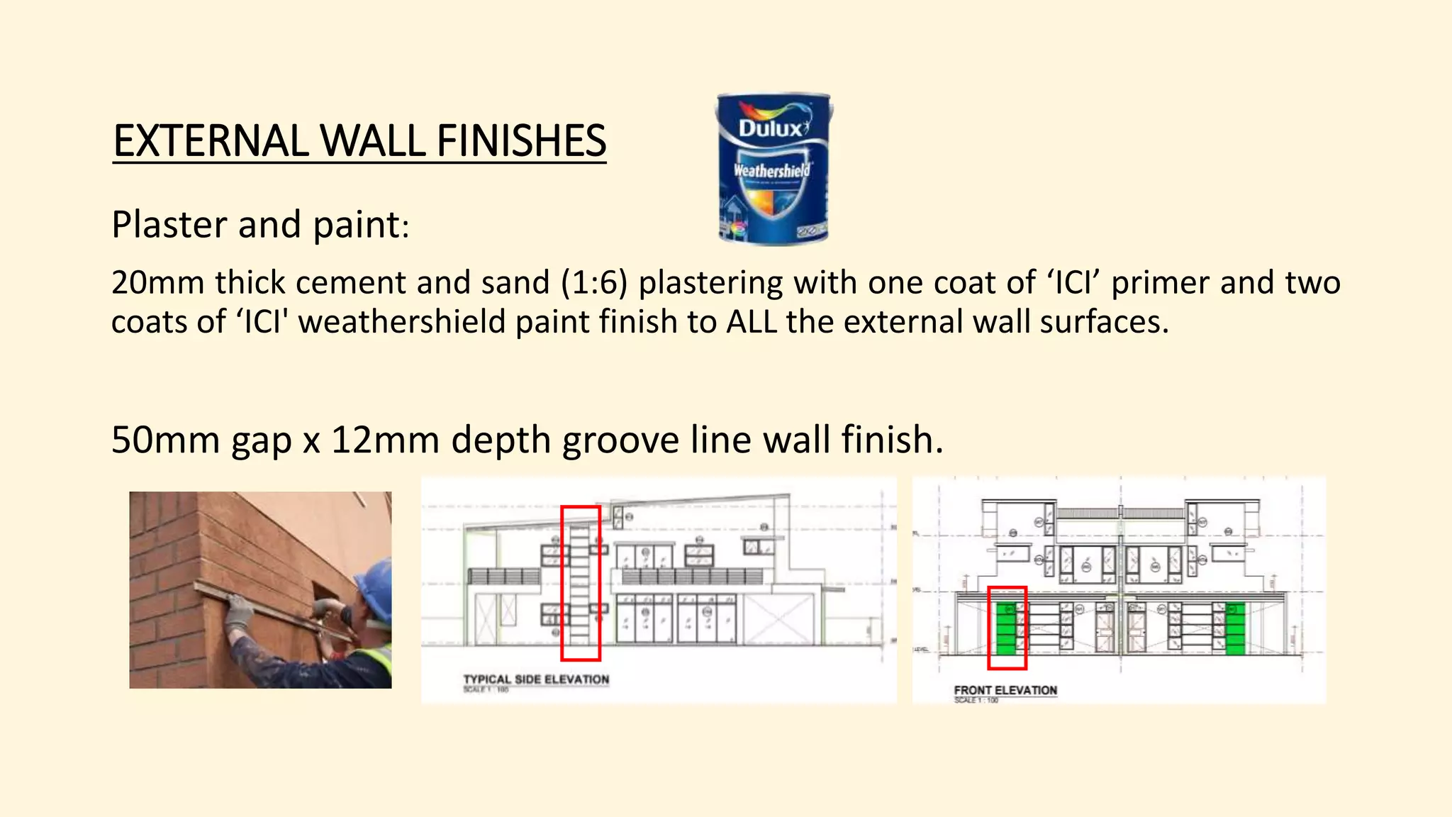 EXTERNAL WALL FINISHES
Plaster and paint:
20mm thick cement and sand (1:6) plastering with one coat of ‘ICI’ primer and two
coats of ‘ICI' weathershield paint finish to ALL the external wall surfaces.
50mm gap x 12mm depth groove line wall finish.
 