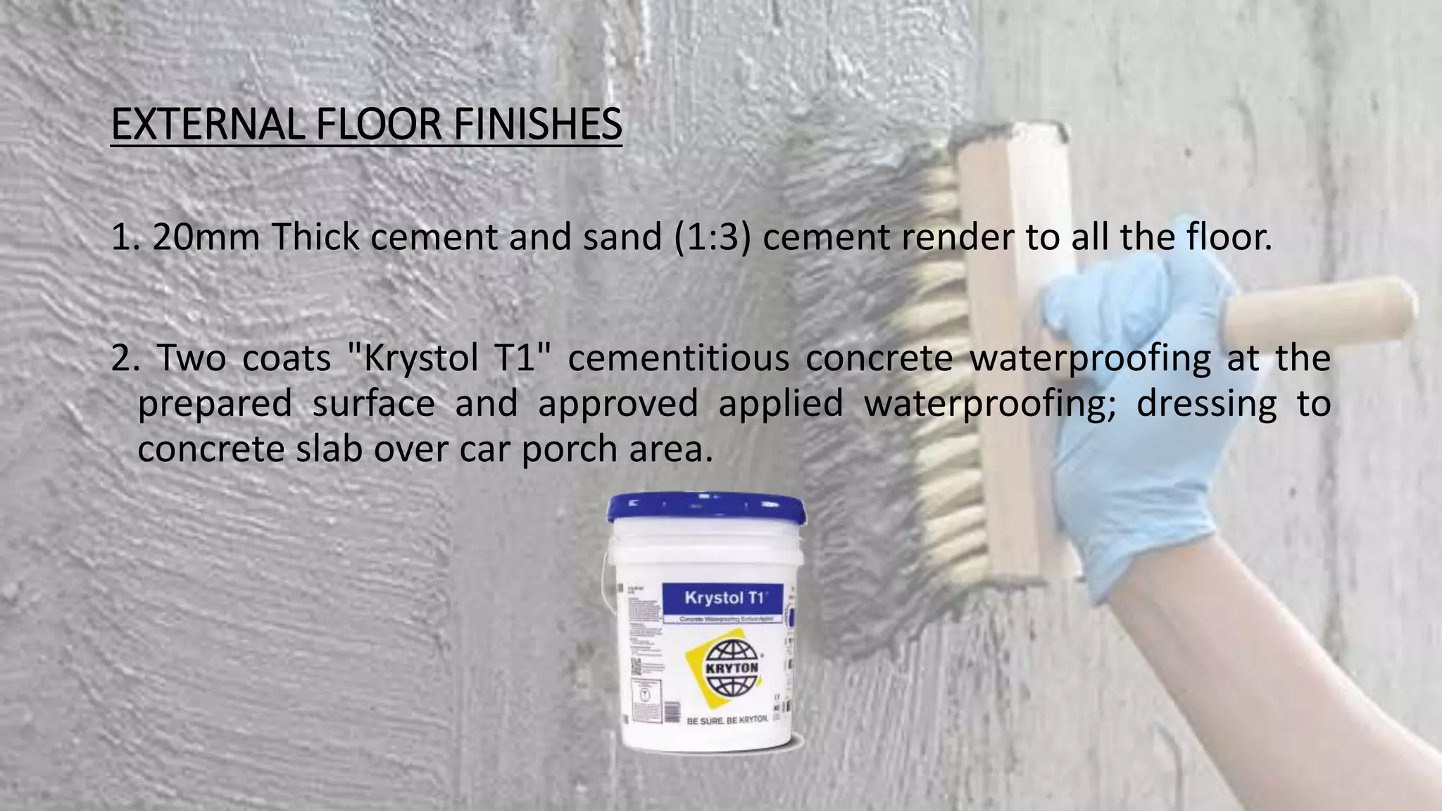 EXTERNAL FLOOR FINISHES
1. 20mm Thick cement and sand (1:3) cement render to all the floor.
2. Two coats "Krystol T1" cementitious concrete waterproofing at the
prepared surface and approved applied waterproofing; dressing to
concrete slab over car porch area.
 