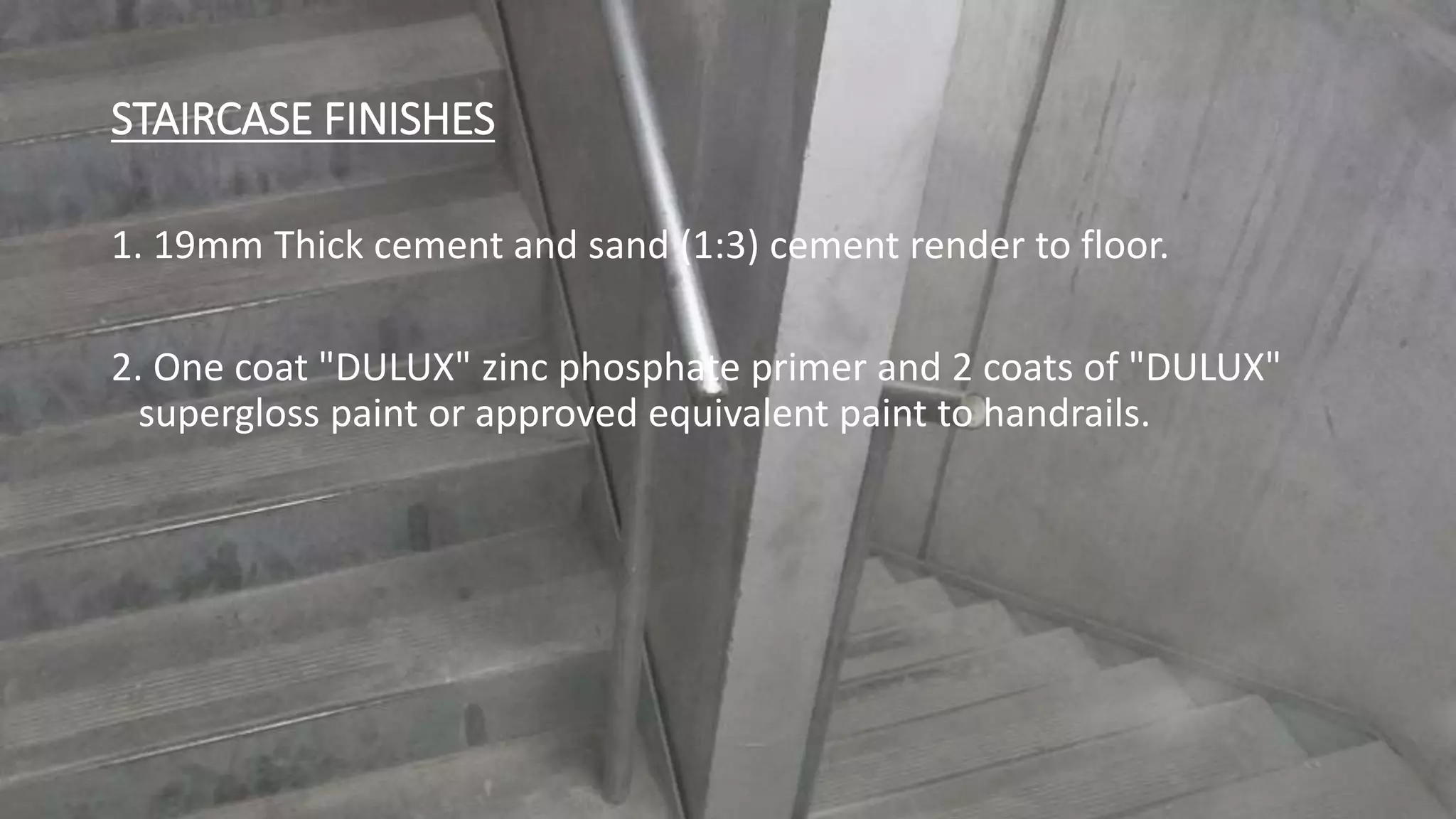 STAIRCASE FINISHES
1. 19mm Thick cement and sand (1:3) cement render to floor.
2. One coat "DULUX" zinc phosphate primer and 2 coats of "DULUX"
supergloss paint or approved equivalent paint to handrails.
 