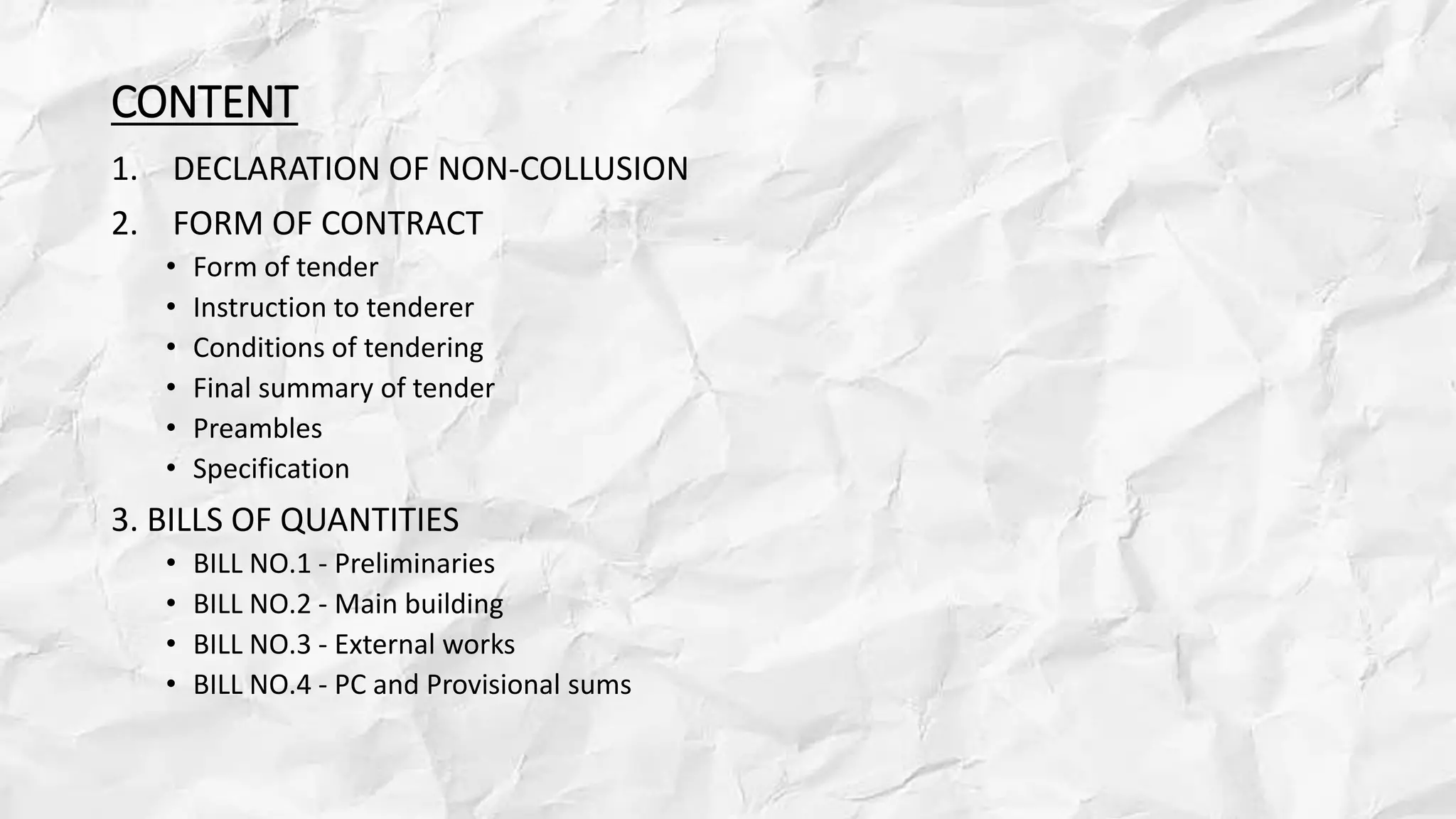 CONTENT
1. DECLARATION OF NON-COLLUSION
2. FORM OF CONTRACT
• Form of tender
• Instruction to tenderer
• Conditions of tendering
• Final summary of tender
• Preambles
• Specification
3. BILLS OF QUANTITIES
• BILL NO.1 - Preliminaries
• BILL NO.2 - Main building
• BILL NO.3 - External works
• BILL NO.4 - PC and Provisional sums
 