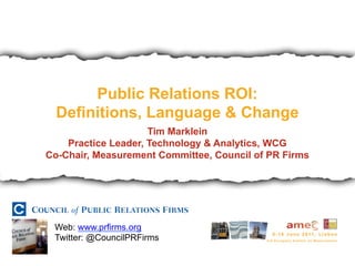 Public Relations ROI:
  Definitions, Language & Change
                     Tim Marklein
    Practice Leader, Technology & Analytics, WCG
Co-Chair, Measurement Committee, Council of PR Firms




 Web: www.prfirms.org
 Twitter: @CouncilPRFirms
 