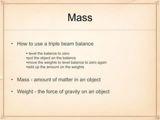 Mass
• How to use a triple beam balance
• Mass - amount of matter in an object
• Weight - the force of gravity on an object
• level the balance to zero
•put the object on the balance
•move the weights to level balance to zero again
•add up the amount on the weights
 