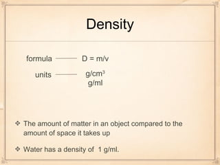Density
The amount of matter in an object compared to the
amount of space it takes up
Water has a density of 1 g/ml.
units
formula D = m/v
g/cm3
g/ml
 