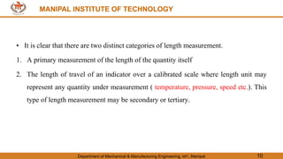MANIPAL INSTITUTE OF TECHNOLOGY
Department of Mechanical & Manufacturing Engineering, MIT, Manipal 10
MANIPAL INSTITUTE OF TECHNOLOGY
• It is clear that there are two distinct categories of length measurement.
1. A primary measurement of the length of the quantity itself
2. The length of travel of an indicator over a calibrated scale where length unit may
represent any quantity under measurement ( temperature, pressure, speed etc.). This
type of length measurement may be secondary or tertiary.
 