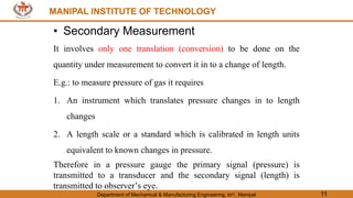 MANIPAL INSTITUTE OF TECHNOLOGY
Department of Mechanical & Manufacturing Engineering, MIT, Manipal 11
MANIPAL INSTITUTE OF TECHNOLOGY
• Secondary Measurement
It involves only one translation (conversion) to be done on the
quantity under measurement to convert it in to a change of length.
E.g.: to measure pressure of gas it requires
1. An instrument which translates pressure changes in to length
changes
2. A length scale or a standard which is calibrated in length units
equivalent to known changes in pressure.
Therefore in a pressure gauge the primary signal (pressure) is
transmitted to a transducer and the secondary signal (length) is
transmitted to observer’s eye.
 