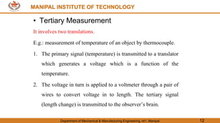 MANIPAL INSTITUTE OF TECHNOLOGY
Department of Mechanical & Manufacturing Engineering, MIT, Manipal 12
MANIPAL INSTITUTE OF TECHNOLOGY
• Tertiary Measurement
It involves two translations.
E.g.: measurement of temperature of an object by thermocouple.
1. The primary signal (temperature) is transmitted to a translator
which generates a voltage which is a function of the
temperature.
2. The voltage in turn is applied to a voltmeter through a pair of
wires to convert voltage in to length. The tertiary signal
(length change) is transmitted to the observer’s brain.
 