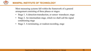 MANIPAL INSTITUTE OF TECHNOLOGY
Department of Mechanical & Manufacturing Engineering, MIT, Manipal 16
MANIPAL INSTITUTE OF TECHNOLOGY
Most measuring systems fall within the framework of a general
arrangement consisting of three phases or stages:
• Stage 1. A detection-transduction, or sensor -transducer, stage
• Stage 2. An intermediate stage, which we shall call the signal
conditioning stage
• Stage 3. A terminating, or readout-recording, stage
 