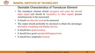 MANIPAL INSTITUTE OF TECHNOLOGY
Department of Mechanical & Manufacturing Engineering, MIT, Manipal 27
MANIPAL INSTITUTE OF TECHNOLOGY
Desirable Characteristics of Transducer Element
• The transducer element should recognize and sense the desired
input signal and should be insensitive to other signals present
simultaneously in the measurand.
• It should not alter the event to be measured.
• The output should preferably be electrical to obtain the advantages
of modern computing and display devices.
• It should have good accuracy
• It should have good reproducibility(precision)
• It should have amplitude linearity
 