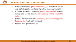 MANIPAL INSTITUTE OF TECHNOLOGY
Department of Mechanical & Manufacturing Engineering, MIT, Manipal 28
MANIPAL INSTITUTE OF TECHNOLOGY
• It should not induce phase distortions (i.e. should not induce
time-lag between the input and the output transducer signals)
• It should be able to withstand hostile environment without
damage and should maintain the accuracy within acceptable
limits.
• It should be easily available reasonably priced and compact in
shape and size (preferably portable).
• It should have good reliability.
 