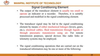 MANIPAL INSTITUTE OF TECHNOLOGY
Department of Mechanical & Manufacturing Engineering, MIT, Manipal 29
MANIPAL INSTITUTE OF TECHNOLOGY
Signal Conditioning Element
• The output of the transducer element is usually too small to
operate an indicator or a recorder. Therefore, it is suitably
processed and modified in the signal conditioning element.
• The transducer signal may be fed to the signal conditioning
element by means of either mechanical linkages (levers, gears,
etc.), electrical cables, fluid transmission through liquids or
through pneumatic transmission using air. For remote
transmission purposes, special devices like radio links or
telemetry systems may be employed.
• The signal conditioning operations that are carried out on the
transduced information may be one or more of the following:
 