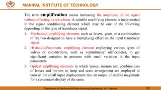 MANIPAL INSTITUTE OF TECHNOLOGY
Department of Mechanical & Manufacturing Engineering, MIT, Manipal 30
MANIPAL INSTITUTE OF TECHNOLOGY
The term amplification means increasing the amplitude of the signal
without affecting its waveform. A suitable amplifying element is incorporated
in the signal conditioning element which may be one of the following
depending on the type of transducer signal.
1. Mechanical amplifying elements such as levers, gears or a combination
of the two designed to have a multiplying effect on the input transducer
signal.
2. Hydraulic/Pneumatic amplifying element employing various types of
valves or constrictions, such as venturimeter/ orificemeter, to get
significant variation in pressure with small variation in the input
parameters.
3. Optical amplifying elements in which lenses, mirrors and combinations
of lenses and mirrors or lamp and scale arrangement are employed to
convert the small input displacement into an output of sizable magnitude
for a convenient display of the same.
 