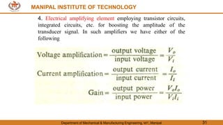 MANIPAL INSTITUTE OF TECHNOLOGY
Department of Mechanical & Manufacturing Engineering, MIT, Manipal 31
MANIPAL INSTITUTE OF TECHNOLOGY
4. Electrical amplifying element employing transistor circuits,
integrated circuits, etc. for boosting the amplitude of the
transducer signal. In such amplifiers we have either of the
following
 